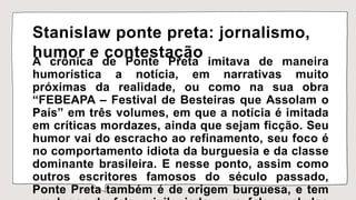 Stanislaw ponte preta: jornalismo,
humor e contestação
A crônica de Ponte Preta imitava de maneira
humorística a notícia, em narrativas muito
próximas da realidade, ou como na sua obra
“FEBEAPA – Festival de Besteiras que Assolam o
País” em três volumes, em que a notícia é imitada
em críticas mordazes, ainda que sejam ficção. Seu
humor vai do escracho ao refinamento, seu foco é
no comportamento idiota da burguesia e da classe
dominante brasileira. E nesse ponto, assim como
outros escritores famosos do século passado,
Ponte Preta também é de origem burguesa, e tem
 