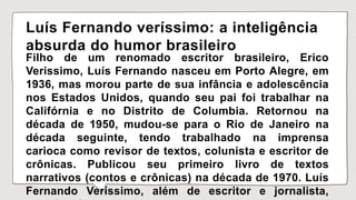 Luís Fernando veríssimo: a inteligência
absurda do humor brasileiro
Filho de um renomado escritor brasileiro, Erico
Verissimo, Luís Fernando nasceu em Porto Alegre, em
1936, mas morou parte de sua infância e adolescência
nos Estados Unidos, quando seu pai foi trabalhar na
Califórnia e no Distrito de Columbia. Retornou na
década de 1950, mudou-se para o Rio de Janeiro na
década seguinte, tendo trabalhado na imprensa
carioca como revisor de textos, colunista e escritor de
crônicas. Publicou seu primeiro livro de textos
narrativos (contos e crônicas) na década de 1970. Luís
Fernando Veríssimo, além de escritor e jornalista,
 