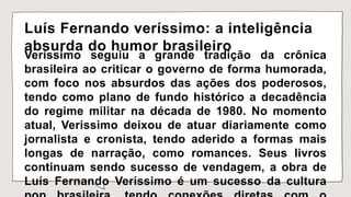 Luís Fernando veríssimo: a inteligência
absurda do humor brasileiro
Veríssimo seguiu a grande tradição da crônica
brasileira ao criticar o governo de forma humorada,
com foco nos absurdos das ações dos poderosos,
tendo como plano de fundo histórico a decadência
do regime militar na década de 1980. No momento
atual, Verissimo deixou de atuar diariamente como
jornalista e cronista, tendo aderido a formas mais
longas de narração, como romances. Seus livros
continuam sendo sucesso de vendagem, a obra de
Luís Fernando Veríssimo é um sucesso da cultura
 