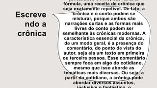 Escreve
ndo a
crônica
jornalístico e livre, não há uma
fórmula, uma receita de crônica que
seja exatamente repetível. De fato, a
crônica e o conto podem se
misturar, porque ambos são
narrações curtas e as formas mais
livres do conto podem ser
semelhante às crônicas modernas. A
característica essencial da crônica,
de um modo geral, é a presença do
comentário, do ponto de vista do
autor, seja ela um texto em primeira
ou terceira pessoa. Esse comentário
sempre foca em algo do cotidiano,
mesmo que isso aborde as
temáticas mais diversas. Ou seja, a
partir do cotidiano, a crônica pode
abordar diversos assuntos,
 