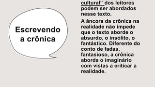 Escrevendo
a crônica
cultural” dos leitores
podem ser abordados
nesse texto.
A âncora da crônica na
realidade não impede
que o texto aborde o
absurdo, o insólito, o
fantástico. Diferente do
conto de fadas,
fantasioso, a crônica
aborda o imaginário
com vistas a criticar a
realidade.
 
