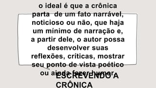 o ideal é que a crônica
parta de um fato narrável,
noticioso ou não, que haja
um mínimo de narração e,
a partir dele, o autor possa
desenvolver suas
reflexões, críticas, mostrar
seu ponto de vista poético
ou ainda fazer humor.
ESCREVENDO A
CRÔNICA
 