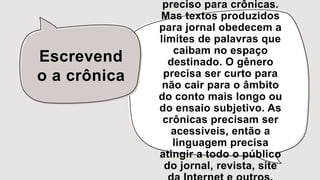 Escrevend
o a crônica
preciso para crônicas.
Mas textos produzidos
para jornal obedecem a
limites de palavras que
caibam no espaço
destinado. O gênero
precisa ser curto para
não cair para o âmbito
do conto mais longo ou
do ensaio subjetivo. As
crônicas precisam ser
acessíveis, então a
linguagem precisa
atingir a todo o público
do jornal, revista, site
 