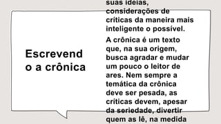Escrevend
o a crônica
suas ideias,
considerações de
críticas da maneira mais
inteligente o possível.
A crônica é um texto
que, na sua origem,
busca agradar e mudar
um pouco o leitor de
ares. Nem sempre a
temática da crônica
deve ser pesada, as
críticas devem, apesar
da seriedade, divertir
quem as lê, na medida
 