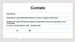Contato
Alex Mendes
Graduado em Letras (UEG-2003), Mestre em Letras e Linguística (UFG, 2013).
Professor de Língua Portuguesa e Inglesa, Coordenador de Área das Linguagens e suas
Tecnologias
Col. Est. Laurentino Martins. CRE – Goianésia /GO
 