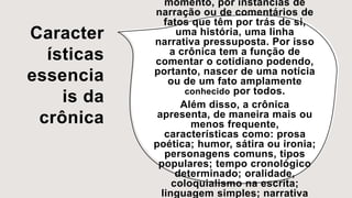 Caracter
ísticas
essencia
is da
crônica
momento, por instâncias de
narração ou de comentários de
fatos que têm por trás de si,
uma história, uma linha
narrativa pressuposta. Por isso
a crônica tem a função de
comentar o cotidiano podendo,
portanto, nascer de uma notícia
ou de um fato amplamente
conhecido por todos.
Além disso, a crônica
apresenta, de maneira mais ou
menos frequente,
características como: prosa
poética; humor, sátira ou ironia;
personagens comuns, tipos
populares; tempo cronológico
determinado; oralidade,
coloquialismo na escrita;
linguagem simples; narrativa
 