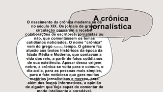 A crônica
jornalística
O nascimento da crônica moderna se dá
no século XIX. Os jornais de grande
circulação passaram a receber
colaborações de escritores, jornalistas ou
não, que comentassem os temas
cotidianos noticiados. O nome “crônica”
vem do grego Κρόνος, tempo. O gênero faz
alusão aos textos históricos da época da
Idade Média e Moderna, que contavam a
vida dos reis, a partir de fatos cotidianos
de sua existência. Apesar dessa origem
nobre, a crônica se volta para o comum, o
dia-a-dia, para as pessoas mais simples,
para o fato noticioso que gera muitas
matérias jornalísticas e merece, para
além dos textos informativos, a opinião
de alguém que seja capaz de comentar de
 