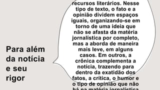 Para além
da notícia
e seu
rigor
recursos literários. Nesse
tipo de texto, o fato e a
opinião dividem espaços
iguais, organizando-se em
torno de uma ideia que
não se afasta da matéria
jornalística por completo,
mas a aborda de maneira
mais leve, em alguns
casos. Em outros, a
crônica complementa a
notícia, trazendo para
dentro da exatidão dos
fatos, a crítica, o humor e
o tipo de opinião que não
 