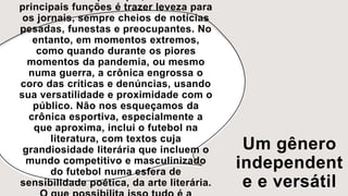 Um gênero
independent
e e versátil
principais funções é trazer leveza para
os jornais, sempre cheios de notícias
pesadas, funestas e preocupantes. No
entanto, em momentos extremos,
como quando durante os piores
momentos da pandemia, ou mesmo
numa guerra, a crônica engrossa o
coro das críticas e denúncias, usando
sua versatilidade e proximidade com o
público. Não nos esqueçamos da
crônica esportiva, especialmente a
que aproxima, inclui o futebol na
literatura, com textos cuja
grandiosidade literária que incluem o
mundo competitivo e masculinizado
do futebol numa esfera de
sensibilidade poética, da arte literária.
 
