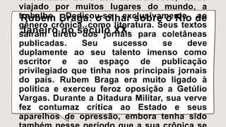 embaixador do Brasil no Marrocos, tendo
viajado por muitos lugares do mundo, a
trabalho. Dedicou-se exclusivamente ao
gênero crônica, como literatura. Seus textos
saíram direto dos jornais para coletâneas
publicadas. Seu sucesso se deve
duplamente ao seu talento imenso como
escritor e ao espaço de publicação
privilegiado que tinha nos principais jornais
do país. Rubem Braga era muito ligado à
política e exerceu feroz oposição a Getúlio
Vargas. Durante a Ditadura Militar, sua verve
fez contumaz crítica ao Estado e seus
aparelhos de opressão, embora tenha sido
Rubem Braga: o olhar sobre o Rio de
Janeiro do século XX.
 