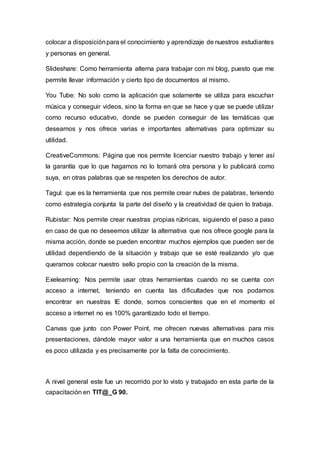 colocar a disposiciónpara el conocimiento y aprendizaje de nuestros estudiantes
y personas en general.
Slideshare: Como herramienta alterna para trabajar con mi blog, puesto que me
permite llevar información y cierto tipo de documentos al mismo.
You Tube: No solo como la aplicación que solamente se utiliza para escuchar
música y conseguir videos, sino la forma en que se hace y que se puede utilizar
como recurso educativo, donde se pueden conseguir de las temáticas que
deseamos y nos ofrece varias e importantes alternativas para optimizar su
utilidad.
CreativeCommons: Página que nos permite licenciar nuestro trabajo y tener así
la garantía que lo que hagamos no lo tomará otra persona y lo publicará como
suya, en otras palabras que se respeten los derechos de autor.
Tagul: que es la herramienta que nos permite crear nubes de palabras, teniendo
como estrategia conjunta la parte del diseño y la creatividad de quien lo trabaja.
Rubistar: Nos permite crear nuestras propias rúbricas, siguiendo el paso a paso
en caso de que no deseemos utilizar la alternativa que nos ofrece google para la
misma acción, donde se pueden encontrar muchos ejemplos que pueden ser de
utilidad dependiendo de la situación y trabajo que se esté realizando y/o que
queramos colocar nuestro sello propio con la creación de la misma.
Exelearning: Nos permite usar otras herramientas cuando no se cuenta con
acceso a internet, teniendo en cuenta las dificultades que nos podamos
encontrar en nuestras IE donde, somos conscientes que en el momento el
acceso a internet no es 100% garantizado todo el tiempo.
Canvas que junto con Power Point, me ofrecen nuevas alternativas para mis
presentaciones, dándole mayor valor a una herramienta que en muchos casos
es poco utilizada y es precisamente por la falta de conocimiento.
A nivel general este fue un recorrido por lo visto y trabajado en esta parte de la
capacitación en TIT@_G 90.
 