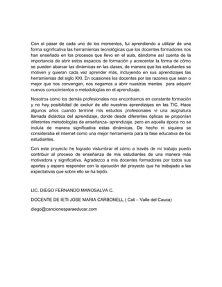 Con el pasar de cada uno de los momentos, fui aprendiendo a utilizar de una
forma significativa las herramientas tecnológicas que los docentes formadores nos
han enseñado en los procesos que llevo en el aula, dándome así cuenta de la
importancia de abrir estos espacios de formación y acrecentar la forma de cómo
se pueden abarcar las dinámicas en las clases, de manera que los estudiantes se
motiven y quieran cada vez aprender más, incluyendo en sus aprendizajes las
herramientas del siglo XXI. En ocasiones los docentes por las razones que sean o
mejor que nos convengan, nos negamos a abrir nuestras mentes para adquirir
nuevos conocimientos o metodologías en el aprendizaje.
Nosotros como los demás profesionales nos encontramos en constante formación
y no hay posibilidad de excluir de ello nuestros aprendizajes en las TIC. Hace
algunos años cuando terminé mis estudios profesionales vi una asignatura
llamada didáctica del aprendizaje, donde desde diferentes ópticas se proponían
diferentes metodologías de enseñanza- aprendizaje, pero en aquella época no se
incluía de manera significativa estas dinámicas. De hecho ni siquiera se
consideraba el internet como una mejor herramienta para la fase educativa de los
estudiantes.
Con este proyecto he logrado vislumbrar el cómo a través de mi trabajo puedo
contribuir al proceso de enseñanza de mis estudiantes de una manera más
motivadora y significativa. Agradezco a mis docentes formadores por todos sus
aportes y espero responder con la ejecución del proyecto que he trabajado a las
expectativas que sobre ello se ha tejido.
LIC. DIEGO FERNANDO MANOSALVA C.
DOCENTE DE IETI JOSE MARIA CARBONELL ( Cali – Valle del Cauca)
diego@cancionesparaeducar.com
 