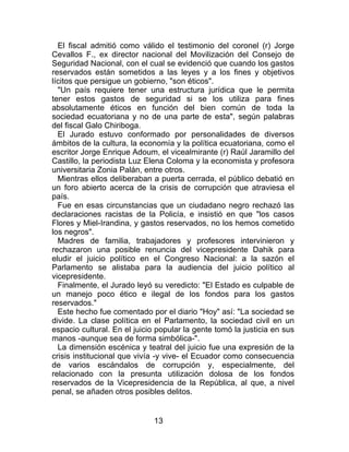 13
El fiscal admitió como válido el testimonio del coronel (r) Jorge
Cevallos F., ex director nacional del Movilización del Consejo de
Seguridad Nacional, con el cual se evidenció que cuando los gastos
reservados están sometidos a las leyes y a los fines y objetivos
lícitos que persigue un gobierno, "son éticos".
"Un país requiere tener una estructura jurídica que le permita
tener estos gastos de seguridad si se los utiliza para fines
absolutamente éticos en función del bien común de toda la
sociedad ecuatoriana y no de una parte de esta", según palabras
del fiscal Galo Chiriboga.
El Jurado estuvo conformado por personalidades de diversos
ámbitos de la cultura, la economía y la política ecuatoriana, como el
escritor Jorge Enrique Adoum, el vicealmirante (r) Raúl Jaramillo del
Castillo, la periodista Luz Elena Coloma y la economista y profesora
universitaria Zonia Palán, entre otros.
Mientras ellos deliberaban a puerta cerrada, el público debatió en
un foro abierto acerca de la crisis de corrupción que atraviesa el
país.
Fue en esas circunstancias que un ciudadano negro rechazó las
declaraciones racistas de la Policía, e insistió en que "los casos
Flores y Miel-Irandina, y gastos reservados, no los hemos cometido
los negros".
Madres de familia, trabajadores y profesores intervinieron y
rechazaron una posible renuncia del vicepresidente Dahik para
eludir el juicio político en el Congreso Nacional: a la sazón el
Parlamento se alistaba para la audiencia del juicio político al
vicepresidente.
Finalmente, el Jurado leyó su veredicto: "El Estado es culpable de
un manejo poco ético e ilegal de los fondos para los gastos
reservados."
Este hecho fue comentado por el diario "Hoy" así: "La sociedad se
divide. La clase política en el Parlamento, la sociedad civil en un
espacio cultural. En el juicio popular la gente tomó la justicia en sus
manos -aunque sea de forma simbólica-".
La dimensión escénica y teatral del juicio fue una expresión de la
crisis institucional que vivía -y vive- el Ecuador como consecuencia
de varios escándalos de corrupción y, especialmente, del
relacionado con la presunta utilización dolosa de los fondos
reservados de la Vicepresidencia de la República, al que, a nivel
penal, se añaden otros posibles delitos.
 