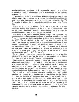 71
manifestaciones recesivas de la economía, según los agentes
económicos, fueron ahondados por el escándalo de los gastos
reservados.
"La virtual caída del vicepresidente Alberto Dahik -tras la orden de
prisión preventiva- presenta clara relación con el anhelo nacional de
una inequívoca transparencia en la conducción del país", dijo "El
Comercio" el mismo día en que el vicepresidente fugó hacia Costa
Rica.
Luego de la fuga de Alberto Dahik, ya era natural para ese
periódico admitir que "la renuncia del vicepresidente cierra un ciclo
de profunda inquietud interna... corresponde esperar que el
desenlace contribuya a la normalización nacional".
Los medios de comunicación nunca dejaron de expresar su
preocupación por las resonancias internacionales, negativas para el
Ecuador, que provocó el escándalo a lo largo de la segunda mitad
de 1995: "En el exterior: la impresión de que es un caso de
corrupción en que encuentra implicada la cúpula del gobierno. En el
interior: la impresión de que lo único que se pretende es esconder
los gastos reservados. De fondo, lo único que parece ser el destino
de este melodrama es averiguar y calificar los candidatos a la
Presidencia para 1996, como partidarios o no de los supuesto
hechos de corrupción." ("El Comercio").
Es importante, igualmente, destacar la unanimidad de la opinión
pública en torno al juez de la causa, el presidente de la Corte
Suprema de Justicia, Carlos Solórzano Constantine.
El movimiento ciudadano "Manos Limpias" expresó su total apoyo
a las medidas tomadas por la Corte Suprema de Justicia en relación
a la orden de prisión preventiva para Alberto Dahik. Destacó el
ejercicio independiente de la justicia, y pidió "declarar
inconstitucional el decreto del presidente de la República, que
obstaculiza la labor de los magistrados (el decreto ejecutivo Nº 64").
En general, la opinión pública apoyó su gestión; tanto que varios
medios de comunicación declararon al presidente de la Corte
Suprema de Justicia el "personaje del año". ¿Las razón? "Haber
sido el primero en enfrentar con dureza a los corruptos y ser uno de
los pocos que todavía no está involucrado en ningún escándalo de
corrupción"; "haber insistido en el tema de los microfilmes y la
independencia de la justicia frente al ejecutivo"; "haber logrado
crear otra imagen de la justicia, frente al deterioro general del sector
público".
 
