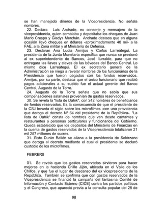 98
se han manejado dineros de la Vicepresidencia. No señala
nombres.
22. Declara Luis Andrade, ex conserje y mensajero de la
vicepresidencia, quien cambiaba y depositaba los cheques de Juan
Mario Crespo y Gladys Merchán. Andrade destaca que en alguna
ocasión llevó cheques en dólares -aproximadamente 40 mil- a la
FAE, a la Zona militar y al Ministerio de Defensa.
23. Declaran Ana Lucía Armijos y Carlos Larreátegui. La
presidenta de la Junta Monetaria especifica que nunca se presionó
al ex superintendente de Bancos, José Iturralde, para que no
entregara las llaves y claves de las bóvedas del Banco Central. Lo
mismo dice Larreátegui. El ex secretario general de la
Administración se niega a revelar nombres de los funcionarios de la
Presidencia que fueron pagados con los fondos reservados.
Armijos, por su parte, destaca que el único funcionario que recibió
pagos adicionales a su sueldo fue el actual gerente del Banco
Central, Augusto de la Torre.
24. Augusto de la Torre señala que no sabía que sus
compensaciones salariales provenían de gastos reservados.
30. Se revela la "lista de Dahik", con 242 nombres de beneficiarios
de fondos reservados. Es la consecuencia de que el presidente de
la CSJ levanta el sigilo sobre los microfilmes -con una providencia
que deroga el decreto Nº 64 del presidente de la República-. "La
lista de Dahik" consta de nombres que van desde cantantes y
restaurantes a personas particulares y funcionarios del Gobierno.
Queda establecido que los depósitos del Ministerio de Finanzas en
la cuenta de gastos reservados de la Vicepresidencia totalizaron 21
mil 257 millones de sucres.
31. Sixto Durán Ballén se allana a la providencia de Solórzano
que deroga el decreto mediante el cual el presidente se declaró
custodio de los microfilmes.
FEBRER0
01. Se revela que los gastos reservados sirvieron para hacer
mejoras en la hacienda Chillo Jijón, ubicada en el Valle de los
Chillos, y que fue el lugar de descanso del ex vicepresidente de la
República. También se confirma que con gastos reservados de la
Vicepresidencia se financió la campaña del fantasma Comité de
Información y Contacto Externo (CICE) contra los partidos políticos
y el Congreso, que apareció previa a la consulta popular del 28 de
 