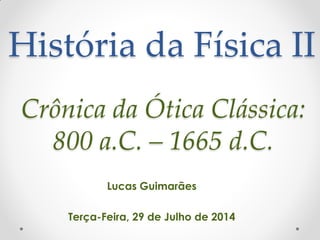 História da Física II
Lucas Guimarães
Terça-Feira, 29 de Julho de 2014
Crônica da Ótica Clássica:
800 a.C. – 1665 d.C.
 