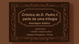Literatura Portuguesa – 10.ºano
Crónica de D. Pedro I:
parte de uma trilogia
Abordagem didática
António Coito
11.03.2023 – Sessão via Zoom
 