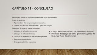 CAPÍTULO 11 - CONCLUSÃO
Personagens: figuras do movimento de apoio à ação do Mestre de Avis:
Grupo de Apoiantes:
• Pajem e Álvaro Pais: cumprem o plano no exterior;
• “todolos seus, e outros bõos da cidade […] e outros fidalgos”
Dinamismo da narração: marcas linguísticas.
• Utilização de verbos de movimentos;
• Utilização de verbos declarativos;
• Utilização do imperfeito do indicativo e do gerúndia;
• Recurso ao discurso direto;
• Emprego de advérbios expressivos;
• Campo lexical relacionado com movimento ou ruído;
• Descrição de espaços de forma gradual (rua, janela do
Paço, rua, Paços do Almirante)
 