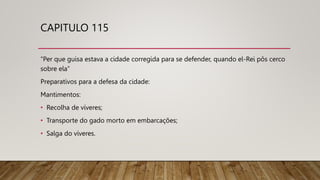 CAPITULO 115
“Per que guisa estava a cidade corregida para se defender, quando el-Rei pôs cerco
sobre ela”
Preparativos para a defesa da cidade:
Mantimentos:
• Recolha de víveres;
• Transporte do gado morto em embarcações;
• Salga do víveres.
 