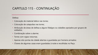 CAPITULO 115 - CONTINUAÇÃO
Defesa:
• Colocação de material bélico nas torres;
• Colocação de catapultas nas torres;
• Atribuição de áreas de defesa a alguns fidalgos ou cidadãos apoiados por grupos de
soldados;
• Combinação sobre o alarme;
• Torres com vigias noturnas;
• Apenas oito portas da cidade abertas e guardadas por homens armados;
• Chaves de algumas casas eram guardadas à noite e recolhidas no Paço.
 