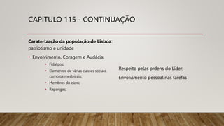 CAPITULO 115 - CONTINUAÇÃO
Caraterização da população de Lisboa:
patriotismo e unidade
• Envolvimento, Coragem e Audácia;
• Fidalgos;
• Elementos de várias classes sociais,
como os mesteirais;
• Membros do clero;
• Raparigas;
Respeito pelas prdens do Líder;
Envolvimento pessoal nas tarefas
 