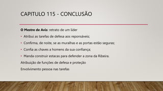 CAPITULO 115 - CONCLUSÃO
O Mestre de Avis: retrato de um líder
• Atribui as tarefas de defesa aos reponsáveis;
• Confirma, de noite, se as muralhas e as portas estão seguras;
• Confia as chaves a homens da sua confiança;
• Manda construir estacas para defender a zona da Ribeira.
Atribuição de funções de defesa e proteção
Envolvimento pessoa nas tarefas
 