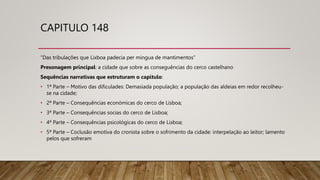 CAPITULO 148
“Das tribulações que Lixboa padecia per mingua de mantimentos”
Presonagem principal: a cidade que sobre as conseguências do cerco castelhano
Sequências narrativas que estruturam o capitulo:
• 1ª Parte – Motivo das dificulades: Demasiada população; a população das aldeias em redor recolheu-
se na cidade;
• 2ª Parte – Consequências económicas do cerco de Lisboa;
• 3ª Parte – Consequências socias do cerco de Lisboa;
• 4ª Parte – Consequências psicológicas do cerco de Lisboa;
• 5ª Parte – Coclusão emotiva do cronista sobre o sofrimento da cidade: interpelação ao leitor; lamento
pelos que sofreram
 