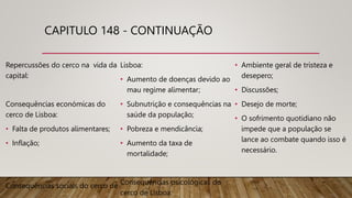CAPITULO 148 - CONTINUAÇÃO
Repercussões do cerco na vida da
capital:
Consequências económicas do
cerco de Lisboa:
• Falta de produtos alimentares;
• Inflação;
Consequências sociais do cerco de
Lisboa:
• Aumento de doenças devido ao
mau regime alimentar;
• Subnutrição e consequências na
saúde da população;
• Pobreza e mendicância;
• Aumento da taxa de
mortalidade;
Consequências psicológicas do
cerco de Lisboa:
• Ambiente geral de tristeza e
desepero;
• Discussões;
• Desejo de morte;
• O sofrimento quotidiano não
impede que a população se
lance ao combate quando isso é
necessário.
 