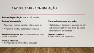 CAPITULO 148 - CONTINUAÇÃO
Postura da população face às dificuldades;
Postura introvertida:
• As pessoas choram sozinhas e lamentam-se;
• Preferem a morte à desgraça quotidiana;
Postura dirigida para o exterior:
• Os habitantes dialogam e queixam-se por
saberem que sofrem pelo facto de não se
renderem aos castelhanos.
Reação do Mestre de Avis às circunstâncias em que a
cidade se encontra:
Primeira referência:
• Comoção com o sofrimento da população;
Segunda referência:
• Preocupação com a população
 