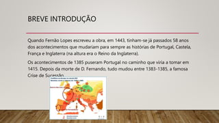 BREVE INTRODUÇÃO
Quando Fernão Lopes escreveu a obra, em 1443, tinham-se já passados 58 anos
dos acontecimentos que mudariam para sempre as histórias de Portugal, Castela,
França e Inglaterra (na altura era o Reino da Inglaterra).
Os acontecimentos de 1385 puseram Portugal no caminho que viria a tomar em
1415. Depois da morte de D. Fernando, tudo mudou entre 1383-1385, a famosa
Crise de Sucessão.
 
