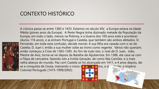 CONTEXTO HISTÓRICO
A crónica passa-se entre 1383 e 1433. Estamos no século XIV, a Europa estava na Idade
Média (piores anos da Europa). A Peste Negra tinha dizimado metade da População da
Europa, em todo o lado, menos na Polónia, e a Guerra dos 100 anos está a acontecer
(durou 116 anos), e ai entram Portugal e Castela, que também são ambos afetados. D.
Fernando, em toda esta confusão, decide morrer. A sua filha era casada com o rei de
Castela, D. Juan I, então a sua mulher sobe ao trono como regente. Vários não queriam,
então começou a Crise de 1383-1385. Ao fim de tudo isto, o rival de D. Juan, João,
Mestre de Aviz, torna-se rei depois da Batalha de Aljubarrota. Em 1386, ele casa-se com
a Filipa de Lencastre, fazendo isto a Inclita Geração, de como fala Camões, e a mais
velha aliança do mundo. Paz com Castela só foi alcançada em 1411, e 4 anos depois, dá-
se a conquista de Ceuta, marcando o inicio do colonialismo, e sobretudo, o Império
Colonial Português (1415-1999/2002).
 