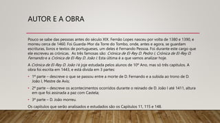AUTOR E A OBRA
Pouco se sabe das pessoas antes do século XIX. Fernão Lopes nasceu por volta de 1380 e 1390, e
morreu cerca de 1460. Foi Guarda-Mor da Torre do Tombo, onde, antes e agora, se guardam
escrituras, livros e textos de portugueses, um deles é Fernando Pessoa. Foi durante este cargo que
ele escreveu as crónicas. As três famosas são: Crónica de El-Rey D. Pedro I, Crónica de El-Rey D.
Fernando e a Crónica de El-Rey D. João I. Esta última é a que vamos analizar hoje.
A Crónica de El-Rey D. João I é joje estudada pelos alunos de 10º Ano, mas só três capitulos. A
obra foi escrita em 1443, e está divida em 3 partes:
• 1ª parte – descreve o que se passou entre a morte de D. Fernando e a subida ao trono de D.
João I, Mestre de Avis;
• 2ª parte – descreve os acontecimentos ocorridos durante o reinado de D. João I até 1411, altura
em que foi assinada a paz com Castela;
• 3ª parte – D. João morreu.
Os capítulos que serão analisados e estudados são os Capítulos 11, 115 e 148.
 