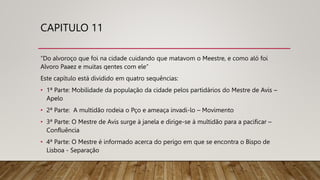 CAPITULO 11
“Do alvoroço que foi na cidade cuidando que matavom o Meestre, e como aló foi
Alvoro Paaez e muitas qentes com ele”
Este capítulo está dividido em quatro sequências:
• 1ª Parte: Mobilidade da população da cidade pelos partidários do Mestre de Avis –
Apelo
• 2ª Parte: A multidão rodeia o Pço e ameaça invadi-lo – Movimento
• 3ª Parte: O Mestre de Avis surge à janela e dirige-se à multidão para a pacificar –
Confluência
• 4ª Parte: O Mestre é informado acerca do perigo em que se encontra o Bispo de
Lisboa - Separação
 