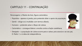 CAPITULO 11 - CONTINUAÇÃO
Personagens: o Mestre de Avis, figura carismática.
• Populista – aparece à janela, pois pretende obter o apoio da população;
• Gentil – dirige-se à multidão com termos afáveis;
• Humano – pretende salvar o Bispo de Lisboa;
• Carismático – consegue liderar a revolta contra a fação castelhana;
• Desejado – a população de Lisboa acorre para o salvar, pois associa-o ao seu pai,
D. Pedro 1, e à ideia de independência.
 