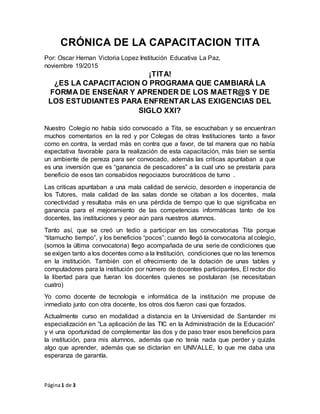 Página1 de 3
CRÓNICA DE LA CAPACITACION TITA
Por: Oscar Hernan Victoria Lopez Institución Educativa La Paz,
noviembre 19/2015
¡TITA!
¿ES LA CAPACITACION O PROGRAMA QUE CAMBIARÁ LA
FORMA DE ENSEÑAR Y APRENDER DE LOS MAETR@S Y DE
LOS ESTUDIANTES PARA ENFRENTAR LAS EXIGENCIAS DEL
SIGLO XXI?
Nuestro Colegio no había sido convocado a Tita, se escuchaban y se encuentran
muchos comentarios en la red y por Colegas de otras Instituciones tanto a favor
como en contra, la verdad más en contra que a favor, de tal manera que no había
expectativa favorable para la realización de esta capacitación, más bien se sentía
un ambiente de pereza para ser convocado, además las criticas apuntaban a que
es una inversión que es “ganancia de pescadores” a la cual uno se prestaría para
beneficio de esos tan consabidos negociazos burocráticos de turno .
Las criticas apuntaban a una mala calidad de servicio, desorden e inoperancia de
los Tutores, mala calidad de las salas donde se citaban a los docentes, mala
conectividad y resultaba más en una pérdida de tiempo que lo que significaba en
ganancia para el mejoramiento de las competencias informáticas tanto de los
docentes, las instituciones y peor aún para nuestros alumnos.
Tanto así, que se creó un tedio a participar en las convocatorias Tita porque
“titamucho tiempo”, y los beneficios “pocos”; cuando llegó la convocatoria al colegio,
(somos la última convocatoria) llego acompañada de una serie de condiciones que
se exigen tanto a los docentes como a la Institución, condiciones que no las tenemos
en la institución. También con el ofrecimiento de la dotación de unas tables y
computadores para la institución por número de docentes participantes, El rector dio
la libertad para que fueran los docentes quienes se postularan (se necesitaban
cuatro)
Yo como docente de tecnología e informática de la institución me propuse de
inmediato junto con otra docente, los otros dos fueron casi que forzados.
Actualmente curso en modalidad a distancia en la Universidad de Santander mi
especialización en “La aplicación de las TIC en la Administración de la Educación”
y vi una oportunidad de complementar las dos y de paso traer esos beneficios para
la institución, para mis alumnos, además que no tenía nada que perder y quizás
algo que aprender, además que se dictarían en UNIVALLE, lo que me daba una
esperanza de garantía.
 