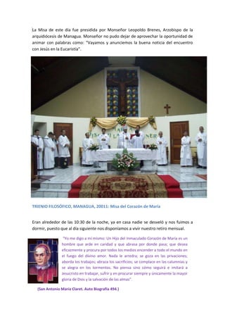 La Misa de este día fue presidida por Monseñor Leopoldo Brenes, Arzobispo de la
arquidiócesis de Managua. Monseñor no pudo dejar de aprovechar la oportunidad de
animar con palabras como: “Vayamos y anunciemos la buena noticia del encuentro
con Jesús en la Eucaristía”.




TRIENIO FILOSÓFICO, MANAGUA, 20011: Misa del Corazón de María


Eran alrededor de las 10:30 de la noche, ya en casa nadie se desveló y nos fuimos a
dormir, puesto que al día siguiente nos disponíamos a vivir nuestro retiro mensual.

                 “Yo me digo a mí mismo: Un Hijo del Inmaculado Corazón de María es un
                hombre que arde en caridad y que abrasa por donde pasa; que desea
                eficazmente y procura por todos los medios encender a todo el mundo en
                el fuego del divino amor. Nada le arredra; se goza en las privaciones;
                aborda los trabajos; abraza los sacrificios; se complace en las calumnias y
                se alegra en los tormentos. No piensa sino cómo seguirá e imitará a
                Jesucristo en trabajar, sufrir y en procurar siempre y únicamente la mayor
                gloria de Dios y la salvación de las almas”.

  (San Antonio María Claret. Auto Biografía 494.)
 
