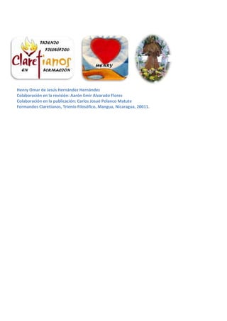Henry Omar de Jesús Hernández Hernández
Colaboración en la revisión: Aarón Emir Alvarado Flores
Colaboración en la publicación: Carlos Josué Polanco Matute
Formandos Claretianos, Trienio Filosófico, Mangua, Nicaragua, 20011.
 
