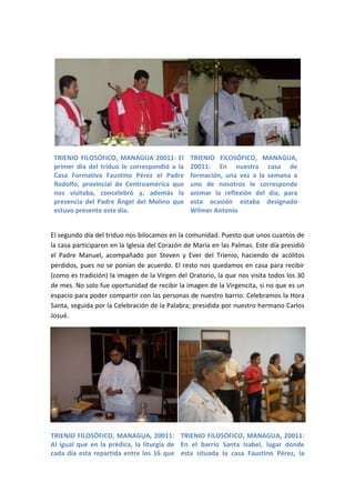 TRIENIO FILOSÓFICO, MANAGUA 20011: El          TRIENIO FILOSÓFICO, MANAGUA,
 primer día del triduo le correspondió a la     20011: En nuestra casa de
 Casa Formativa Faustino Pérez el Padre         formación, una vez a la semana a
 Rodolfo, provincial de Centroamérica que       uno de nosotros le corresponde
 nos visitaba, concelebró y, además la          animar la reflexión del día, para
 presencia del Padre Ángel del Molino que       esta ocasión estaba designado
 estuvo presente este día.                      Wilmer Antonio


El segundo día del triduo nos bilocamos en la comunidad. Puesto que unos cuantos de
la casa participaron en la Iglesia del Corazón de María en las Palmas. Este día presidió
el Padre Manuel, acompañado por Steven y Ever del Trienio, haciendo de acólitos
perdidos, pues no se ponían de acuerdo. El resto nos quedamos en casa para recibir
(como es tradición) la imagen de la Virgen del Oratorio, la que nos visita todos los 30
de mes. No solo fue oportunidad de recibir la imagen de la Virgencita, si no que es un
espacio para poder compartir con las personas de nuestro barrio. Celebramos la Hora
Santa, seguida por la Celebración de la Palabra; presidida por nuestro hermano Carlos
Josué.




TRIENIO FILOSÓFICO, MANAGUA, 20011: TRIENIO FILOSÓFICO, MANAGUA, 20011:
Al igual que en la prédica, la liturgia de En el barrio Santa Isabel, lugar donde
cada día esta repartida entre los 16 que esta situada la casa Faustino Pérez, la
 