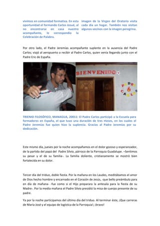 vivimos en comunidad formativa. En esta imagen de la Virgen del Oratorio visita
oportunidad el formando Carlos Josué, al cada día un hogar. También nos visitan
no encontrarse en casa nuestro algunos vecinos con la imagen peregrina.
acompañante, le correspondio la
Celebración de Palabra.


Por otro lado, el Padre Jeremías acompañante suplente en la ausencia del Padre
Carlos; viajó al aeropuerto a recibir al Padre Carlos, quien venía llegando junto con el
Padre Eric de España.




TRIENIO FILOSÓFICO, MANAGUA, 20011: El Padre Carlos participó a la Escuela para
formadores en España, el que tuvo una duración de tres meses, en los cuales el
Padre Jeremías fue quien hizo la suplencia. Gracias al Padre Jeremías por su
dedicación.




Este mismo día, jueves por la noche acompañamos en el dolor gozoso y esperanzador,
de la partida del papá del Padre Silvio, párroco de la Parroquia Guadalupe. –Sentimos
su pesar y el de su familia-. La familia doliente, cristianamente se mostró bien
fortalecida en su dolor.



Tercer día del triduo, doble fiesta. Por la mañana en los Laudes, meditábamos el amor
de Dios hecho hombre y encarnado en el Corazón de Jesús, -que bello preámbulo para
en día de mañana- -fue como si el Hijo preparara la antesala para la fiesta de su
Madre-. Por la media mañana el Padre Silvio presidió la misa de cuerpo presente de su
padre.

Ya por la noche participamos del último día del triduo. Al terminar éste, ¡Que carreras
de María José y el equipo de logística de la Parroquia!; ¡bravo!
 