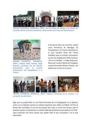 TRIENIO FILOSÓFICO, MANAGUA, 20011: Con el tronar de cohetes y la música de
mariachis dieron inicio las mañanitas, continuando con el rezo del Santo Rosario.




                                              A eso de las ocho nos reunimos, ambas
                                              casas formativas de Managua (el
                                              Propedéutico y el Trienio Filosófico) en
                                              la casa Faustino Pérez del Trienio
                                              Filosófico para la oración comunitaria.
                                              La que fue dirigida por Carlos Gustavo:
TRIENIO FILOSÓFICO, MANAGUA,                  “Luz es tu Palabra”, y luego desayunar.
20011: Todavía había tiempo, Hugo             Bravo por nuestra Marta del Evangelio,
Antonio, corriendo con los últimos            nuestro formando Wilmer Antonio, nos
preparativos    para  la    oración           deleito con su arte en la cosina.
comunitaria: del Propedéutico y el
Trienio.




TRIENIO FILOSÓFICO, MANAGUA, 20011: Algunos momentos de la oración y el
compartir los alimentos


Algo que no puede faltar en una fiesta formativa de la Congregación es el deporte,
como ya es tradición tuvimos la mañana deportiva (me refiero al fútbol). Al final se
dieron dos resultados, el uno fue de empate dos a dos, y el otro fue de que, para el
próximo evento, necesitaremos un árbitro federado (tendremos que pedirlo a la FIFA) -
¡Que confusión con Dinar puesto que pitaba todo lo que escuchaba y no lo que
observaba!
 