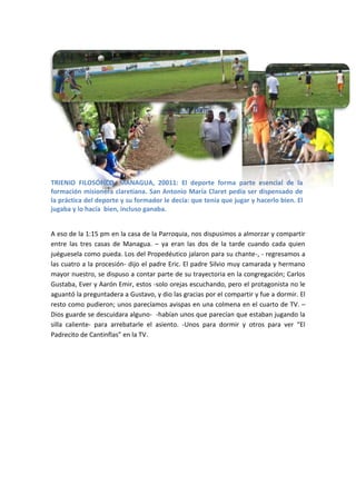 TRIENIO FILOSÓFICO, MANAGUA, 20011: El deporte forma parte esencial de la
formación misionera claretiana. San Antonio María Claret pedía ser dispensado de
la práctica del deporte y su formador le decía: que tenía que jugar y hacerlo bien. El
jugaba y lo hacía bien, incluso ganaba.


A eso de la 1:15 pm en la casa de la Parroquia, nos dispusimos a almorzar y compartir
entre las tres casas de Managua. – ya eran las dos de la tarde cuando cada quien
juéguesela como pueda. Los del Propedéutico jalaron para su chante-, - regresamos a
las cuatro a la procesión- dijo el padre Eric. El padre Silvio muy camarada y hermano
mayor nuestro, se dispuso a contar parte de su trayectoria en la congregación; Carlos
Gustaba, Ever y Aarón Emir, estos -solo orejas escuchando, pero el protagonista no le
aguantó la preguntadera a Gustavo, y dio las gracias por el compartir y fue a dormir. El
resto como pudieron; unos parecíamos avispas en una colmena en el cuarto de TV. –
Dios guarde se descuidara alguno- -habían unos que parecían que estaban jugando la
silla caliente- para arrebatarle el asiento. -Unos para dormir y otros para ver “El
Padrecito de Cantinflas” en la TV.
 
