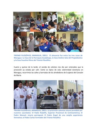 TRIENIO FILOSÓFICO, MANAGUA, 20011: El almuerzo fue entre las tres casas de
Managua: La Casa de la Parroquia Guadalupe, la Casa Andrés Sola del Propedéutico
y la Casa Faustino Pérez del Trienio Filosófico.


Cuatro y quince de la tarde: el sonido de cohetes nos dio por enterados que la
procesión ya estaba por salir. Como es típico de esta solemnidad claretiana en
Managua, recorrimos las calles y barriadas de los alrededores de la Iglesia del Corazón
de María.




TRIENIO FILOSÓFICO, MANAGUA, 20011: La procesión solemne estuvo presidida por
nuestros sacerdotes: El Padre Rodolfo, Superior Provincial de Centroamérica; El
Padre Manuel, vicario parroquial; El Padre Ángel de una amplia experiencia
formativa; el Padre Carlos Formador del Trienio Filosófico
 