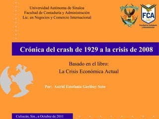 Universidad Autónoma de Sinaloa
     Facultad de Contaduría y Administración
    Lic. en Negocios y Comercio Internacional




  Crónica del crash de 1929 a la crisis de 2008
                                 Basado en el libro:
                             La Crisis Económica Actual

                   Por: Astrid Estefanía Garibay Soto




Culiacán, Sin., a Octubre de 2011
 