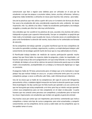 comunicaron que iban a regalar unos tabletas para ser utilizadas en el aula por los
estudiante s así que me propuse a acumular videos, tareas ,escritos, reflexiones talleres y
programas todos tendientes a utilizarlos en clases para hacerlas más amenas para todos
Una de las practicas que más utilice a partir del curso en la materia de técnicas de oficina
fue sacar a los estudiantes del aula, considerando aspectos de calor, ambiente de mayor
inspiración, más luz, abierto a las ideas. Y todos los estudiantes participaban y los trabajos
recogidos y creados por ellos han sido muy satisfactorios.
Una anécdota que me sucedió en las prácticas de aula, sacando a los alumnos del salón y
trabajando en grupo y por supuesto interactuando; fue que un compañero se quejó de que
hubo ruido y lo incómodo y que no podía dar clases, lo hizo dos veces y la coordinadora me
paso carta llamándome la atención del evento, hasta ahora no he contestado ese llamado
de atención.
De los compañeros de trabajo aprende y es grato manifestar que me toco compañeros de
los cuales he aprendido sutrabajo, organización, su pilera, susimplicidad para trabajar y del
conocimiento de tecnología aprendí mucho de Cesar que es muy adelantado en el tema.
El Planificador trabajo bandera de medición de nuestra participación aprendo mucho
porque hay que llenar todos los espacios, todas las preguntas y todas las inquietudes y al
hacerlo sé que estoy al día con la programación o en que estoy fallando es muy interesante
el método de trabajo y el uso de las rubricas me pareció interesante puesto que asi se debe
medir a los estudiantes, acompañándolo en su trabajo y la interacción digital que se logra
es constante.
El programa habla de 70 horas presenciales pero el trabajo que se ha realizado es mayor
porque hay que realizar trabajo en casa y es un poco estresante tanto para mí y con los
compañeros porque a veces se dificulta subir fotos, subir información por slideshare.
Una de las clases que se habló de las competencias del siglo 21 acerca del bilingüismo,
pensamiento crítico, ciudadano digital innovación me llamo la atención puesto que cuando
lleno el pentágono me doy cuenta que me falta mucho por aprender y es una carrera en la
que me hace grato que estoy compitiendo a mi ritmo pero hay un interés real por aprender
y tener esas competencias para ser más competente en mi labor sin descuidar la parte
humana que nos conectó como personas con compañeros y estudiantes para no hacer de
las clases impersonales con estudiantes que reciben con agrado un gesto de amistad .
Hay muchas cosas por contar que son importantes pero termino comentando que invito a
compañeros a tomar este tipo de cursos o programas para estar actualizados y compartir
conocimientos con los compañeros de los cursos y sobre todo con los compañeros que no
han podido tomar el curso.
 