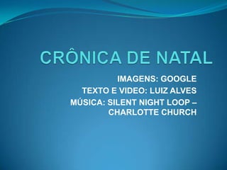 CRÔNICA DE NATAL IMAGENS: GOOGLE TEXTO E VIDEO: LUIZ ALVES MÚSICA: SILENT NIGHT LOOP – CHARLOTTE CHURCH   