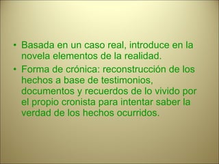 Basada en un caso real, introduce en la novela elementos de la realidad. Forma de crónica: reconstrucción de los hechos a base de testimonios, documentos y recuerdos de lo vivido por el propio cronista para intentar saber la verdad de los hechos ocurridos. 