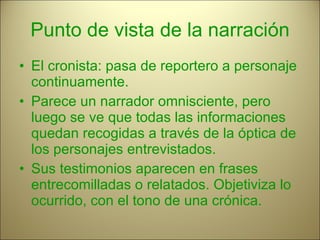 Punto de vista de la narración El cronista: pasa de reportero a personaje continuamente. Parece un narrador omnisciente, pero luego se ve que todas las informaciones quedan recogidas a través de la óptica de los personajes entrevistados. Sus testimonios aparecen en frases entrecomilladas o relatados. Objetiviza lo ocurrido, con el tono de una crónica. 