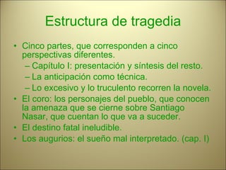 Estructura de tragedia Cinco partes, que corresponden a cinco perspectivas diferentes. Capítulo I: presentación y síntesis del resto. La anticipación como técnica. Lo excesivo y lo truculento recorren la novela. El coro: los personajes del pueblo, que conocen la amenaza que se cierne sobre Santiago Nasar, que cuentan lo que va a suceder. El destino fatal ineludible. Los augurios: el sueño mal interpretado. (cap. I) 