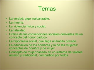 Temas La verdad: algo inalcanzable. La muerte. La violencia física y social. La fatalidad. Crítica de las convenciones sociales derivadas de un concepto del honor caduco. La hipocresía social, que llega al ámbito privado. La educación de los hombres y la de las mujeres: conceptos de  hombre  y de  mujer. Concepto de mujer basado en un sistema de valores arcaico y tradicional, compartido por todos. 