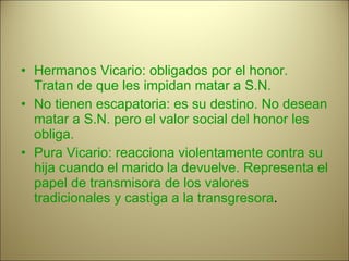 Hermanos Vicario: obligados por el honor. Tratan de que les impidan matar a S.N. No tienen escapatoria: es su destino. No desean matar a S.N. pero el valor social del honor les obliga.  Pura Vicario: reacciona violentamente contra su hija cuando el marido la devuelve. Representa el papel de transmisora de los valores tradicionales y castiga a la transgresora . 
